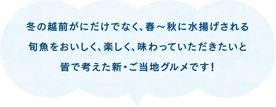 冬の越前がにだけでなく、春～秋に水揚げされる旬魚をおいしく、楽しく、味わっていただきたいと皆で考えた新・ご当地グルメです！